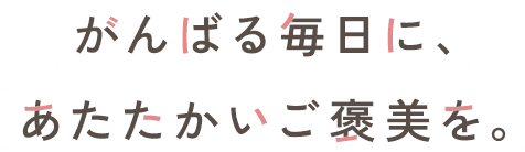がんばる毎日に、あたたかいご褒美を。